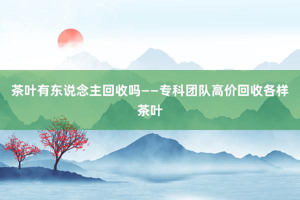 茶叶有东说念主回收吗——专科团队高价回收各样茶叶